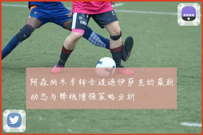 阿森纳冬季转会追逐伊萨克的最新动态与锋线增强策略分析