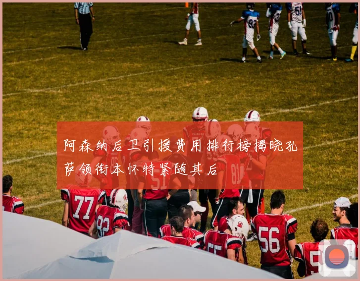 阿森纳后卫引援费用排行榜揭晓孔萨领衔本怀特紧随其后