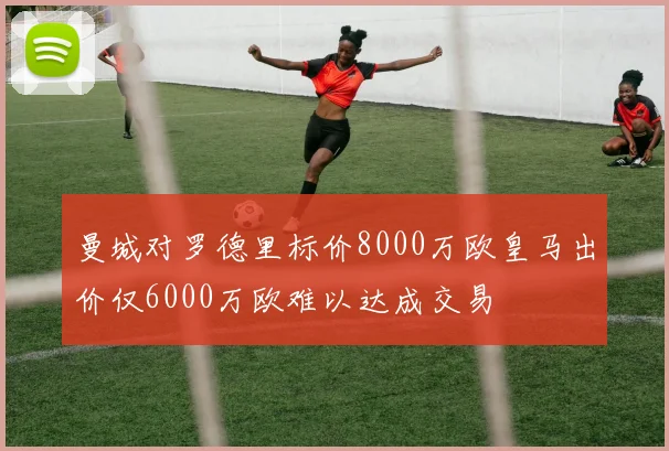 曼城对罗德里标价8000万欧皇马出价仅6000万欧难以达成交易