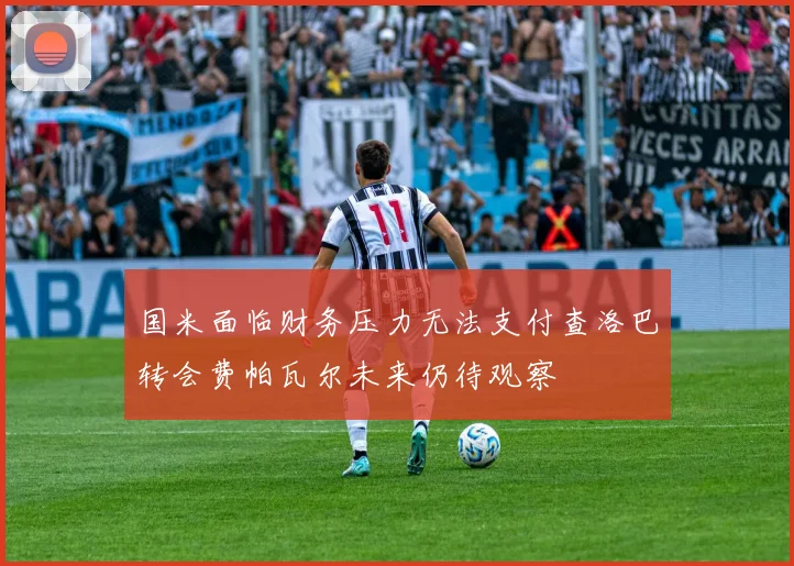 国米面临财务压力无法支付查洛巴转会费帕瓦尔未来仍待观察